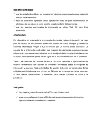RECOMENDACIONES 
 que los estudiantes utilicen los recursos tecnológicos proporcionados para mejorar la 
calidad de la enseñanza. 
 Que los estudiantes aprendan ciertas aplicaciones Web 2.0 para implementarlas en 
el dictado de sus clases o como soporte complementario de las mismas. 
 que los alumnos comprendan la importancia de utilizar Web 2.0 para fines 
educativos. 
CONCLUSION 
En informática en enfermería la importancia de manejar datos e información es clave 
para el cuidado de las personas dentro del sistema de salud, siempre y cuando los 
sistemas informáticos reflejen el flujo de trabajo con un modelo clínico adecuado. La 
esencia de la enfermería es el cuidar, esto requiere de enfermeras capaces de pensar 
críticamente, que posean competencias en el manejo de la tecnología sin deshumanizar 
su actuar, competencias que se deben lograr en el estudio universitario de la profesión. 
Todo lo expuesto las TIC también facilita el día a día mediante la aplicación de las 
diversas herramientas que facilitan las diferentes actividades desde la búsqueda de 
información y recursos, hasta actividades de gestión. Debemos ser conscientes de las 
múltiples posibilidades que nos brindan las TIC para así poder aprovecharlas, estas van 
a crear nuevas oportunidades y ambientes para ofrecer cuidados de salud a la 
población. 
Web grafía: 
 http://www.agoradenfermeria.eu/CAST/num012/inferm.html 
 www.monografias.com/trabajos97/informatica-aplicada-educacion/informatica-aplicada- 
educacion.shtml#ixzz3CvuG4T7C 
 