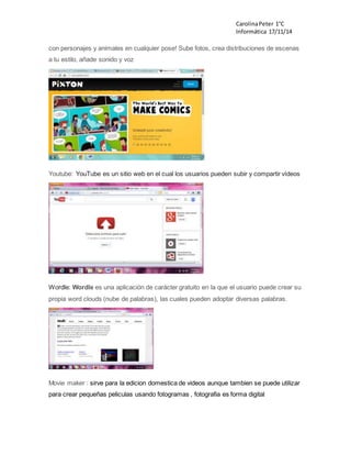 Carolina Peter 1°C 
Informática 17/11/14 
con personajes y animales en cualquier pose! Sube fotos, crea distribuciones de escenas 
a tu estilo, añade sonido y voz 
Youtube: YouTube es un sitio web en el cual los usuarios pueden subir y compartir vídeos 
Wordle: Wordle es una aplicación de carácter gratuito en la que el usuario puede crear su 
propia word clouds (nube de palabras), las cuales pueden adoptar diversas palabras. 
Movie maker : sirve para la edicion domestica de videos aunque tambien se puede utilizar 
para crear pequeñas peliculas usando fotogramas , fotografia es forma digital 
 