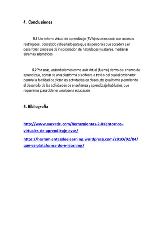4. Conclusiones:
5.1 Un entorno virtual de aprendizaje (EVA)es un espacio con accesos
restringidos, concebido ydiseñado para que las personas que acceden a él
desarrollen procesosde incorporación de habilidades ysaberes,mediante
sistemas telemáticos.
5.2Portanto, entenderíamos como aula virtual (fuente) dentro delentorno de
aprendizaje,consta de una plataforma o software a través del cual el ordenador
permite la facilidad de dictar las actividades en clases,de igual forma permitiendo
el desarrollo de las actividades de enseñanza yaprendizaje habituales que
requerimos para obteneruna buena educación.
5. Bibliografía
http://www.xarxatic.com/herramientas-2-0/entornos-
virtuales-de-aprendizaje-evas/
https://herramientasdeelearning.wordpress.com/2010/02/04/
que-es-plataforma-de-e-learning/
 