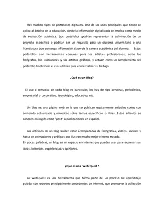 Hay muchos tipos de portafolios digitales. Uno de los usos principales que tienen se
aplica al ámbito de la educación, donde la información digitalizada se emplea como medio
de evaluación auténtica. Los portafolios podrían representar la culminación de un
proyecto específico o podrían ser un requisito para un diploma universitario o una
licenciatura que contenga información clave de la carrera académica del alumno. Estos
portafolios son herramientas comunes para los artistas profesionales, como los
fotógrafos, los ilustradores y los artistas gráficos, y actúan como un complemento del
portafolio tradicional el cual utilizan para comercializar su trabajo.
¿Qué es un Blog?
El uso o temática de cada blog es particular, los hay de tipo personal, periodístico,
empresarial o corporativo, tecnológico, educativo, etc.
Un blog es una página web en la que se publican regularmente artículos cortos con
contenido actualizado y novedoso sobre temas específicos o libres. Estos artículos se
conocen en inglés como "post" o publicaciones en español.
Los artículos de un blog suelen estar acompañados de fotografías, videos, sonidos y
hasta de animaciones y gráficas que ilustran mucho mejor el tema tratado.
En pocas palabras, un blog es un espacio en internet que puedes usar para expresar sus
ideas, intereses, experiencias y opiniones.
¿Qué es una Web Quest?
La WebQuest es una herramienta que forma parte de un proceso de aprendizaje
guiado, con recursos principalmente procedentes de Internet, que promueve la utilización
 