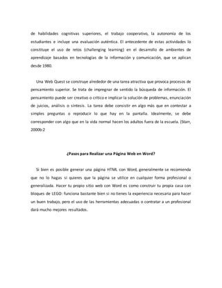 de habilidades cognitivas superiores, el trabajo cooperativo, la autonomía de los
estudiantes e incluye una evaluación auténtica. El antecedente de estas actividades lo
constituye el uso de retos (challenging learning) en el desarrollo de ambientes de
aprendizaje basados en tecnologías de la información y comunicación, que se aplican
desde 1980.
Una Web Quest se construye alrededor de una tarea atractiva que provoca procesos de
pensamiento superior. Se trata de impregnar de sentido la búsqueda de información. El
pensamiento puede ser creativo o crítico e implicar la solución de problemas, enunciación
de juicios, análisis o síntesis. La tarea debe consistir en algo más que en contestar a
simples preguntas o reproducir lo que hay en la pantalla. Idealmente, se debe
corresponder con algo que en la vida normal hacen los adultos fuera de la escuela. (Starr,
2000b:2
¿Pasos para Realizar una Página Web en Word?
Si bien es posible generar una página HTML con Word, generalmente se recomienda
que no lo hagas si quieres que la página se utilice en cualquier forma profesional o
generalizada. Hacer tu propio sitio web con Word es como construir tu propia casa con
bloques de LEGO: funciona bastante bien si no tienes la experiencia necesaria para hacer
un buen trabajo, pero el uso de las herramientas adecuadas o contratar a un profesional
dará mucho mejores resultados.
 