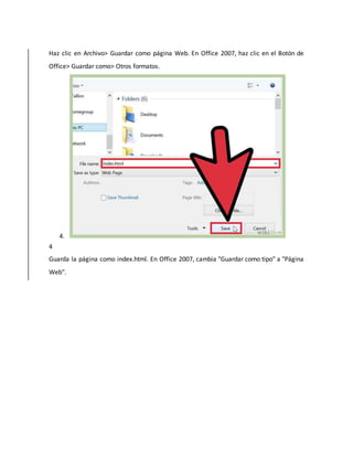 Haz clic en Archivo> Guardar como página Web. En Office 2007, haz clic en el Botón de
Office> Guardar como> Otros formatos.
4.
4
Guarda la página como index.html. En Office 2007, cambia "Guardar como tipo" a "Página
Web".
 