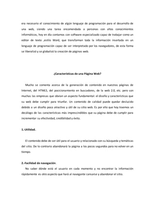 era necesario el conocimiento de algún lenguaje de programación para el desarrollo de
una web, siendo una tarea encomendada a personas con altos conocimientos
informáticos, hoy en día contamos con software especializado capaz de trabajar como un
editor de texto ,estilo Word, que transforman toda la información insertada en un
lenguaje de programación capaz de ser interpretado por los navegadores, de esta forma
se liberalizó y se globalizó la creación de páginas web.
¿Características de una Página Web?
Mucho se comenta acerca de la generación de contenido en nuestras páginas de
Internet, del HTML5, del posicionamiento en buscadores, de la web 2.0, etc. pero son
muchas las empresas que obvian un aspecto fundamental: el diseño y características que
su web debe cumplir para triunfar. Un contenido de calidad puede quedar deslucido
debido a un diseño poco atractivo y útil de su sitio web. Es por ello que hoy traemos un
decálogo de las características más imprescindibles que su página debe de cumplir para
incrementar su efectividad, credibilidad y éxito.
1.-Utilidad.
El contenido debe de ser útil para el usuario y relacionado con su búsqueda y temáticas
del sitio. De lo contrario abandonará la página a los pocos segundos para no volver en un
tiempo.
2.-Facilidad de navegación.
No saber dónde está el usuario en cada momento y no encontrar la información
rápidamente es otro aspecto que hará al navegante cansarse y abandonar el sitio.
 