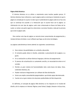 Página Web Dinámica:
El término dinámico no se refiere a movimiento como muchos pueden pensar. El
término dinámico hace referencia a que la página web se construye al momento en que la
página es visitada por el usuario. Es decir que el contenido de la página web no es fijo sino
que se construye de acuerdo a la interacción que el usuario hace con la página. La
información de este tipo de página suele estar almacenada en Bases de Datos de las
cuales se extrae una parte según las selecciones o acciones llevada a cabo por la persona
que visita la página web.
Para realizar este tipo de página se necesita tener conocimientos de programación y
manejo de bases de datos o usar software que haga uso de estas tecnologías.
Las páginas web dinámicas tienen además las siguientes características:
 Gran número de posibilidades en su diseño y desarrollo.
 El visitante puede alterar el diseño, contenidos o presentación de la página a su
gusto.
 En su realización se utilizan diversos lenguajes y técnicas de programación.
 El proceso de actualización es sumamente sencillo, sin necesidad de entrar en el
servidor.
 Permite un gran número de funcionalidades tales como bases de datos, foros,
contenido dinámico, etc.
 Pueden realizarse íntegramente con software de libre distribución.
 Existe una amplia comunidad de programadores que brinda apoyo desinteresado.
 Cuenta con un gran número de soluciones prediseñadas de libre disposición.
En definitiva, el concepto de página Web dinámica se ha impuesto en el mundo del
diseño y de la empresa en Internet. Páginas como Yahoo!, Google, Amazon e incluso ésta,
 