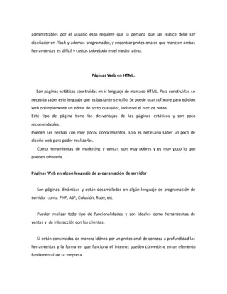 administrables por el usuario esto requiere que la persona que las realice debe ser
diseñador en Flash y además programador, y encontrar profesionales que manejen ambas
herramientas es difícil y costos sobretodo en el medio latino.
Páginas Web en HTML.
Son páginas estáticas construidas en el lenguaje de marcado HTML. Para construirlas se
necesita saber este lenguaje que es bastante sencillo. Se puede usar software para edición
web o simplemente un editor de texto cualquier, inclusive el bloc de notas.
Este tipo de página tiene las desventajas de las páginas estáticas y son poco
recomendables.
Pueden ser hechas con muy pocos conocimientos, solo es necesario saber un poco de
diseño web para poder realizarlas.
Como herramientas de marketing y ventas son muy pobres y es muy poco lo que
pueden ofrecerle.
Páginas Web en algún lenguaje de programación de servidor
Son páginas dinámicas y están desarrolladas en algún lenguaje de programación de
servidor como: PHP, ASP, Colusión, Ruby, etc.
Pueden realizar todo tipo de funcionalidades y son ideales como herramientas de
ventas y de interacción con los clientes.
Si están construidas de manera idónea por un profesional de conozca a profundidad las
herramientas y la forma en que funciona el Internet pueden convertirse en un elemento
fundamental de su empresa.
 