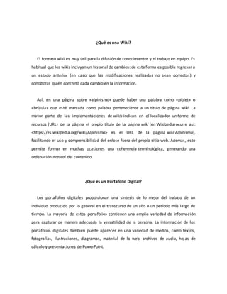 ¿Qué es una Wiki?
El formato wiki es muy útil para la difusión de conocimientos y el trabajo en equipo. Es
habitual que los wikis incluyan un historial de cambios: de esta forma es posible regresar a
un estado anterior (en caso que las modificaciones realizadas no sean correctas) y
corroborar quién concretó cada cambio en la información.
Así, en una página sobre «alpinismo» puede haber una palabra como «piolet» o
«brújula» que esté marcada como palabra perteneciente a un título de página wiki. La
mayor parte de las implementaciones de wikis indican en el localizador uniforme de
recursos (URL) de la página el propio título de la página wiki (en Wikipedia ocurre así:
<https://es.wikipedia.org/wiki/Alpinismo> es el URL de la página wiki Alpinismo),
facilitando el uso y comprensibilidad del enlace fuera del propio sitio web. Además, esto
permite formar en muchas ocasiones una coherencia terminológica, generando una
ordenación natural del contenido.
¿Qué es un Portafolio Digital?
Los portafolios digitales proporcionan una síntesis de lo mejor del trabajo de un
individuo producido por lo general en el transcurso de un año o un período más largo de
tiempo. La mayoría de estos portafolios contienen una amplia variedad de información
para capturar de manera adecuada la versatilidad de la persona. La información de los
portafolios digitales también puede aparecer en una variedad de medios, como textos,
fotografías, ilustraciones, diagramas, material de la web, archivos de audio, hojas de
cálculo y presentaciones de PowerPoint.
 