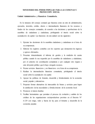 MINISTERIO DEL PODER POPULAR PARA LAS COMUNAS Y
PROYECCIÓN SOCIAL
Unidad Administrativa y Financiera Comunitaria.
Es la instancia del consejo comunal que funciona como un ente de administración,
ejecución, inversión, crédito, ahorro e intermediación financiera de los recursos y
fondos de los consejos comunales, de acuerdo a las decisiones y aprobaciones de la
asamblea de ciudadanos y ciudadanas, privilegiando el interés social sobre la
acumulación de capital. Las funciones de esta unidad son las siguientes:
1. Ejecutar las decisiones de la asamblea ciudadanos y ciudadanas en el área de
su competencia.
2. Elaborar los registros contables con los soportes que demuestren los ingresos
y egresos efectuados.
3. Presentar trimestralmente el informe de gestión y la rendición de cuenta
pública cuando le sea requerido por la asamblea de ciudadanos y ciudadanas,
por el colectivo de coordinación comunitaria o por cualquier otro órgano o
ente del poder público que le haya otorgado recursos.
4. Prestar servicios financieros y no financieros en el área de su competencia.
5. Realizar la intermediación financiera comunitaria, privilegiando el interés
social sobre la acumulación de capital.
6. Apoyar las políticas de fomento, desarrollo y fortalecimiento de la economía
social, popular y alternativas.
7. Proponer formas alternativas de intercambio de bienes y servicios para lograr
la satisfacción de las necesidades y fortalecimiento de la economía local.
8. Promover el ahorro familiar.
9. Facilitar herramientas que permitan el proceso de evolución y análisis de los
créditos de las organizaciones socioproductivas previstas en el Decreto N°
6.129 con rango, valor y fuerza de ley para el fomento y desarrollo de la
economía popular.
 