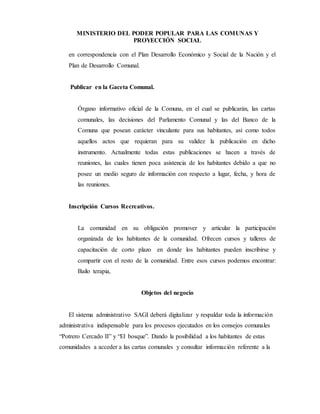 MINISTERIO DEL PODER POPULAR PARA LAS COMUNAS Y
PROYECCIÓN SOCIAL
en correspondencia con el Plan Desarrollo Económico y Social de la Nación y el
Plan de Desarrollo Comunal.
Publicar en la Gaceta Comunal.
Órgano informativo oficial de la Comuna, en el cual se publicarán, las cartas
comunales, las decisiones del Parlamento Comunal y las del Banco de la
Comuna que posean carácter vinculante para sus habitantes, así como todos
aquellos actos que requieran para su validez la publicación en dicho
instrumento. Actualmente todas estas publicaciones se hacen a través de
reuniones, las cuales tienen poca asistencia de los habitantes debido a que no
posee un medio seguro de información con respecto a lugar, fecha, y hora de
las reuniones.
Inscripción Cursos Recreativos.
La comunidad en su obligación promover y articular la participación
organizada de los habitantes de la comunidad. Ofrecen cursos y talleres de
capacitación de corto plazo en donde los habitantes pueden inscribirse y
compartir con el resto de la comunidad. Entre esos cursos podemos encontrar:
Bailo terapia,
Objetos del negocio
El sistema administrativo SAGI deberá digitalizar y respaldar toda la información
administrativa indispensable para los procesos ejecutados en los consejos comunales
“Potrero Cercado II” y “El bosque”. Dando la posibilidad a los habitantes de estas
comunidades a acceder a las cartas comunales y consultar información referente a la
 