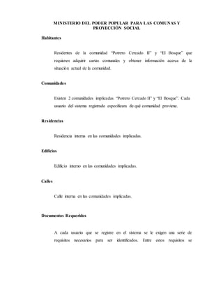 MINISTERIO DEL PODER POPULAR PARA LAS COMUNAS Y
PROYECCIÓN SOCIAL
Habitantes
Residentes de la comunidad “Potrero Cercado II” y “El Bosque” que
requieren adquirir cartas comunales y obtener información acerca de la
situación actual de la comunidad.
Comunidades
Existen 2 comunidades implicadas “Potrero Cercado II” y “El Bosque”. Cada
usuario del sistema registrado especificara de qué comunidad proviene.
Residencias
Residencia interna en las comunidades implicadas.
Edificios
Edificio interno en las comunidades implicadas.
Calles
Calle interna en las comunidades implicadas.
Documentos Requeridos
A cada usuario que se registre en el sistema se le exigen una serie de
requisitos necesarios para ser identificados. Entre estos requisitos se
 