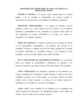 MINISTERIO DEL PODER POPULAR PARA LAS COMUNAS Y
PROYECCIÓN SOCIAL
VOCERO O VOCERA: es la persona electa mediante proceso de elección
popular, a fin de coordinar el funcionamiento del Consejo Comunal, la
instrumentación de las decisiones de la Asamblea de Ciudadanos y Ciudadanas.
PROYECTOS COMUNITARIOS: es el conjunto de actividades concretas
orientadas a lograr uno o varios objetivos, para dar respuesta a las necesidades,
aspiraciones y potencialidades de las comunidades. Los proyectos deben contar con
una programación de acciones determinadas en el tiempo, los recursos, los
responsables y los resultados esperados.
ÁREAS DE TRABAJO: son ámbitos de gestión que se constituyen en relación
con las particularidades, potencialidades y los problemas más relevantes de la
comunidad. El número y contenido de las áreas de trabajo dependerá de la realidad,
las prácticas tradicionales, las necesidades colectivas y las costumbres de cada
comunidad. Las áreas de trabajo agrupan varios comités de trabajo.
PLAN COMUNITARIO DE DESARROLLO INTEGRAL: es el documento
técnico que identifica las potencialidades y limitaciones, las prioridades y los
proyectos comunitarios que orientan al logro del desarrollo integral de la comunidad.
CARTA COMUNALES: Son instrumentos, propuestos por los habitantes de la
comuna y aprobados por el Parlamento Comunal, destinados a regular la vida social y
comunitaria, coadyuvar con el orden público, la convivencia, primacía del interés
colectivo sobre el interés particular y la defensa de los derechos humanos, de
conformidad con la Constitución y las leyes de la Republica.
CARTA AVAL: cartas solicitadas por los habitantes de las comunidades para
solicitar materiales de construcción a las organizaciones públicas o para solicitar una
vivienda, estas son emitida por los consejos comunales.
 