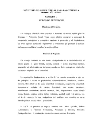 MINISTERIO DEL PODER POPULAR PARA LAS COMUNAS Y
PROYECCIÓN SOCIAL
CAPITULO II
MODELADO DE NEGOCIOS
Objetivos del Negocio.
Los consejos comunales están adscritos al Ministerio del Poder Popular para las
Comunas y Protección Social. Tienen como objetivo promover y consolidar la
democracia participativa y protagónica, mediante la promoción y el fortalecimiento
de todas aquellas expresiones organizativas y comunitarias que propicien el ejercicio
de la corresponsabilidad social en la gestión pública.
Procesos de Negocio
Un consejo comunal es una forma de organización de la comunidad donde el
mismo pueblo es quien formula, ejecuta, controla y evalúa las políticas públicas,
asumiendo así, el ejercicio real del poder popular, es decir, poniendo en práctica las
decisiones adoptadas por la comunidad.
La organización, funcionamiento y acción de los consejos comunales se rige por
los principios y valores de participación, corresponsabilidad, democracia, identidad
nacional, libre debate de las ideas, celebridad, coordinación, cooperación, solidaridad,
transparencia, rendición de cuentas, honestidad, bien común, humanismo,
territorialidad, colectivismo, eficacia, eficiencia, ética, responsabilidad social, control
social, libertad, equidad, justicia, trabajo voluntario, igualdad social y de género, con
el fin de establecer la base sociopolítica del socialismo que consolide un nuevo
modelo político, social, cultural y económico.
El SAGI, los procesos de negocio inherente son: Unidad Ejecutiva, Unidad
Administrativa y Financiera Comunitaria, Postulación y Elección, Proyectos
Socioproductivos. A continuación se describen estos procesos de negocio.
 