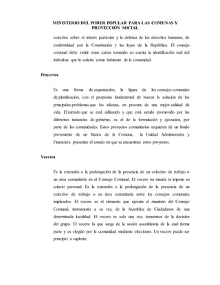 MINISTERIO DEL PODER POPULAR PARA LAS COMUNAS Y
PROYECCIÓN SOCIAL
colectivo sobre el interés particular y la defensa de los derechos humanos, de
conformidad con la Constitución y las leyes de la República. El consejo
comunal debe emitir estas cartas tomando en cuenta la identificación real del
individuo que la solicita como habitante de la comunidad.
Proyectos
Es una forma de organización, la figura de los consejos comunales
de planificación, con el propósito fundamental de buscar la solución de los
principales problemas que los afectan, en procura de una mejor calidad de
vida. El método que se está utilizando y que está siendo promovido por las
diferentes instancias de gobierno, es el de la formulación y ejecución, por
parte de las comunidades. Estos proyectos comunitarios requieren de un fondo
proveniente de un Banco de la Comuna, la Unidad Administrativa y
Financiera presentar el estado en que se encuentran estos proyectos.
Voceros
Es la extensión o la prolongación de la presencia de un colectivo de trabajo o
un área comunitaria en el Consejo Comunal. El vocero no manda ni impone su
criterio personal. Es la extensión o la prolongación de la presencia de un
colectivo de trabajo o un área comunitaria entre los consejos comunales
implicados. El vocero es el elemento que ejecuta el mandato del Consejo
Comunal, instrumento a su vez, de la Asamblea de Ciudadanos de una
determinada localidad. El vocero es solo una voz, transmisor de la decisión
del grupo. El vocero lo que surge de la sesión asamblearia de la cual forma
parte y es elegido por la comunidad mediante elecciones. Un vocero puede ser
principal o suplente.
 