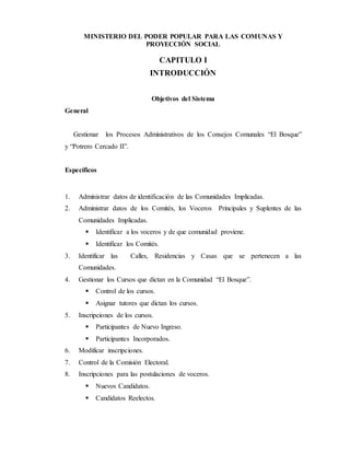 MINISTERIO DEL PODER POPULAR PARA LAS COMUNAS Y
PROYECCIÓN SOCIAL
CAPITULO I
INTRODUCCIÓN
Objetivos del Sistema
General
Gestionar los Procesos Administrativos de los Consejos Comunales “El Bosque”
y “Potrero Cercado II”.
Específicos
1. Administrar datos de identificación de las Comunidades Implicadas.
2. Administrar datos de los Comités, los Voceros Principales y Suplentes de las
Comunidades Implicadas.
 Identificar a los voceros y de que comunidad proviene.
 Identificar los Comités.
3. Identificar las Calles, Residencias y Casas que se pertenecen a las
Comunidades.
4. Gestionar los Cursos que dictan en la Comunidad “El Bosque”.
 Control de los cursos.
 Asignar tutores que dictan los cursos.
5. Inscripciones de los cursos.
 Participantes de Nuevo Ingreso.
 Participantes Incorporados.
6. Modificar inscripciones.
7. Control de la Comisión Electoral.
8. Inscripciones para las postulaciones de voceros.
 Nuevos Candidatos.
 Candidatos Reelectos.
 