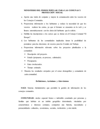 MINISTERIO DEL PODER POPULAR PARA LAS COMUNAS Y
PROYECCIÓN SOCIAL
a. Aporta una visión de conjunto y mejora la comunicación entre los voceros de
los Consejos Comunales.
b. Proporciona información a los habitantes y reduce la necesidad de que los
voceros realicen las cartas, ya que el formato se encuentra en la web y se
llenara automáticamente con los datos del habitante que lo solicite.
c. Habilita las inscripciones a los cursos que se dictan en el Consejo Comunal “El
Bosque”.
d. Los habitantes de las comunidades implicadas tienen la posibilidad de
postularse para las elecciones de voceros para los Comités de Trabajo.
e. Proporciona información relevante sobre los proyectos planificados e la
comunidad.
 Descripción del proyecto.
 Estado (propuesto, en proceso, culminado).
 Presupuesto.
 Entes involucrados.
 Tiempo estimado.
f. Muestra los resultados arrojados por el censo demográfico y comunitario de
cada comunidad.
Definiciones, Acrónimos y Abreviaturas
SAGI: Sistema Administrativo que permitirá la gestión de información de los
consejos comunales.
COMUNIDAD: núcleo espacial básico e indivisible constituido por personas y
familias que habitan en un ámbito geográfico determinado, vinculadas por
características e intereses comunes; comparten una historia, necesidades y
potencialidades culturales, económicas, sociales, territoriales y otra índole.
 