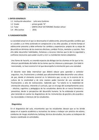 I. DATOS GENERALES
1.1 Institución educativa : Julio vera Gutiérrez
1.2 Grado : primer grado “A”
1.3 Tutor : SANTA CRUZ VICTORIANO Jhordan Jehser
1.4 Año Lectivo : 2016.
II. FUNDAMENTACIÓN
La sociedad actual en el que se desenvuelve el adolescente, presenta grandes cambios que
se suceden a un ritmo acelerado en comparación a los años pasados; al mismo tiempo el
adolescente presenta y debe enfrentar los cambios y experiencias propios de su etapa de
desarrollo en términos de las vivencias afectivas, cambios físicos, mentales y sociales. Para
ello debe desarrollar habilidades, fortalezas y recursos internos que le den la seguridad y
confianza necesarias para poder asumir y vivir su realidad de manera adaptativa.
Una forma de hacerlo, es creando espacios de diálogo con los alumnos en los que se les
ofrezcan posibilidades de hablar de los temas que les interesan y preocupan. Con todo lo
mencionado, se hace esencial el rol que desempeña la orientación para una sociedad.
El docente tutor debe internalizar que deberá educar para aprender a controlar
angustias, iras, frustraciones y soledad, que adicionalmente debe desarrollar una cultura
de paz, donde el elemento esencial es la tolerancia que, su vez, es la esencia de la
cultura de la creatividad y de esta manera poder transitar de una sociedad de
frustraciones a otra de realizaciones. Sabiendo que: “La tutoría es la modalidad de
orientación educativa, inherente al currículo, que se encarga del acompañamiento socio
- afectivo, cognitivo y pedagógico de los estudiantes dentro de un marco formativo y
preventivo, desde la perspectiva del desarrollo humano. Se ha elaborado el presente
plan teniendo en cuenta los diagnósticos de los instrumentos de gestión y de acuerdo a
las necesidades e intereses de los estudiantes.
Diagnóstico
En el diagnóstico del aula, encontramos que los estudiantes desean que se les brinde
apoyo en el aspecto académico y recreativo; los temas a trabajar son: práctica de valores;
conductas de riesgo: alcoholismo, bullying, técnicas de estudios, los cuales se trabajaran de
manera coordinada en actividades.
 