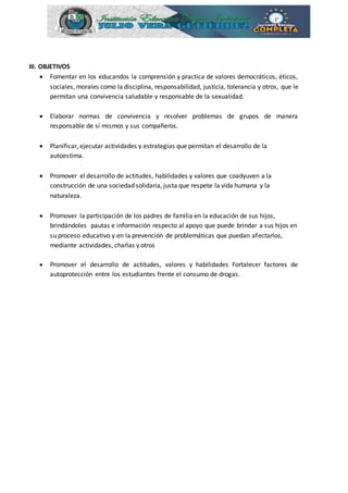 III. OBJETIVOS
 Fomentar en los educandos la comprensión y practica de valores democráticos, éticos,
sociales, morales como la disciplina, responsabilidad, justicia, tolerancia y otros, que le
permitan una convivencia saludable y responsable de la sexualidad.
 Elaborar normas de convivencia y resolver problemas de grupos de manera
responsable de sí mismos y sus compañeros.
 Planificar, ejecutar actividades y estrategias que permitan el desarrollo de la
autoestima.
 Promover el desarrollo de actitudes, habilidades y valores que coadyuven a la
construcción de una sociedad solidaria, justa que respete la vida humana y la
naturaleza.
 Promover la participación de los padres de familia en la educación de sus hijos,
brindándoles pautas e información respecto al apoyo que puede brindar a sus hijos en
su proceso educativo y en la prevención de problemáticas que puedan afectarlos,
mediante actividades, charlas y otros
 Promover el desarrollo de actitudes, valores y habilidades Fortalecer factores de
autoprotección entre los estudiantes frente el consumo de drogas.
 