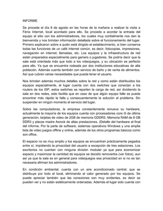 INFORME 
Se procede el día 8 de agosto en las horas de la mañana a realizar la visita a 
Fénix Internet, local acordado para ello. Se procede a acordar la entrada del 
equipo al sitio con los administradores, los cuales muy cordialmente nos dan la 
bienvenida y nos brindan información detallada sobre el funcionamiento del lugar. 
Primero explicaron sobre a quién está dirigido el establecimiento, si bien conserva 
todas las funciones de un café internet común, es decir, fotocopias, impresiones, 
navegación en internet, llamadas, etc. Los equipos y la infraestructura de red 
están preparados especialmente para gamers o jugadores. Se podría decir que la 
sala está orientada más que todo a los videojuegos, y su ubicación es perfecto 
para ello. Ya que se encuentra rodeada por dos instituciones educativas de alta 
población. Además cuenta también con servicio de baño y de venta de alimentos. 
Así que cubren varias necesidades que pueda tener el usuario. 
Nos brindan además muchos detalles sobre la red y como están distribuidos los 
equipos espacialmente, el lugar cuenta con dos switches que conectan a los 
routers de los ISP, estos switches se reparten la carga de red, así dividiendo la 
sala en dos redes, esto facilita que en caso de que algún equipo falle se pueda 
encontrar más rápido la falla y consecuentemente la solución al problema. Sin 
suspender en ningún momento el servicio del lugar. 
Sobre las computadoras, la empresa constantemente renueva su hardware, 
actualmente la mayoría de los equipos cuenta con procesadores core i5 de última 
generación, tarjetas de video de 2GB de memoria GDDR5, Memoria RAM de 8 GB 
DDR3 y placas madre Asrock de altas prestaciones. (Detalle del hardware al final 
del informe. Por la parte de software, sistemas operativos Windows y una amplia 
lista de video juegos offline y online, además de los otros programas básicos como 
son office. 
El espacio no es muy amplio y los equipos se encuentran prácticamente pegados 
entre sí, impidiendo la privacidad del usuario a excepción de tres estaciones. Los 
escritorios no cuentan con ninguna división modular ya que para economizar 
espacio y maximizar la cantidad de equipos se decidió removerlos (ver fotos), aun 
así ya que la sala es en general para videojuegos esa privacidad en si no es tan 
necesaria afirman los administradores. 
En condición ambiental, cuenta con un aire acondicionado central, que se 
distribuye por todo el local, eliminando el calor generado por los equipos. Se 
puede apreciar también que las conexiones son muy evidentes, es decir se 
pueden ver y no están estéticamente ordenadas. Además el lugar solo cuenta con 
 