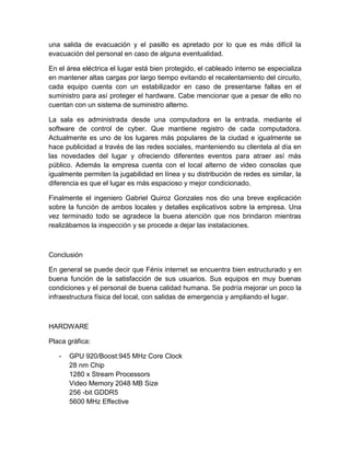 una salida de evacuación y el pasillo es apretado por lo que es más difícil la 
evacuación del personal en caso de alguna eventualidad. 
En el área eléctrica el lugar está bien protegido, el cableado interno se especializa 
en mantener altas cargas por largo tiempo evitando el recalentamiento del circuito, 
cada equipo cuenta con un estabilizador en caso de presentarse fallas en el 
suministro para así proteger el hardware. Cabe mencionar que a pesar de ello no 
cuentan con un sistema de suministro alterno. 
La sala es administrada desde una computadora en la entrada, mediante el 
software de control de cyber. Que mantiene registro de cada computadora. 
Actualmente es uno de los lugares más populares de la ciudad e igualmente se 
hace publicidad a través de las redes sociales, manteniendo su clientela al día en 
las novedades del lugar y ofreciendo diferentes eventos para atraer así más 
público. Además la empresa cuenta con el local alterno de video consolas que 
igualmente permiten la jugabilidad en línea y su distribución de redes es similar, la 
diferencia es que el lugar es más espacioso y mejor condicionado. 
Finalmente el ingeniero Gabriel Quiroz Gonzales nos dio una breve explicación 
sobre la función de ambos locales y detalles explicativos sobre la empresa. Una 
vez terminado todo se agradece la buena atención que nos brindaron mientras 
realizábamos la inspección y se procede a dejar las instalaciones. 
Conclusión 
En general se puede decir que Fénix internet se encuentra bien estructurado y en 
buena función de la satisfacción de sus usuarios. Sus equipos en muy buenas 
condiciones y el personal de buena calidad humana. Se podría mejorar un poco la 
infraestructura física del local, con salidas de emergencia y ampliando el lugar. 
HARDWARE 
Placa gráfica: 
- GPU 920/Boost:945 MHz Core Clock 
28 nm Chip 
1280 x Stream Processors 
Video Memory 2048 MB Size 
256 -bit GDDR5 
5600 MHz Effective 
 