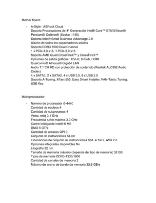 Mother board: 
- A-Style : ASRock Cloud 
Soporta Procesadores de 4ª Generación Intel® Core™ i7/i5/i3/Xeon®/ 
Pentium®/ Celeron® (Socket 1150) 
Soporta Intel® Small Business Advantage 2.0 
Diseño de todos los capacitadores sólidos 
Soporta DDR3 1600 Dual Channel 
1 x PCIe 3.0 x16, 1 PCIe 2.0 x16 
Soporta AMD Quad CrossFireX™ y CrossFireX™ 
Opciones de salida gráficos : DVI-D, D-Sub, HDMI 
Qualcomm® Atheros® Gigabit LAN 
Audio 7.1 CH HD con protección de contenido (Realtek ALC892 Audio 
Codec) 
4 x SATA3, 2 x SATA2, 4 x USB 3.0, 8 x USB 2.0 
Soporta A-Tuning, XFast 555, Easy Driver Installer, FAN-Tastic Tuning, 
USB Key 
Microprocesador 
- Número de procesador i5-4440 
Cantidad de núcleos 4 
Cantidad de subprocesos 4 
Veloc. reloj 3.1 GHz 
Frecuencia turbo máxima 3.3 GHz 
Caché inteligente Intel® 6 MB 
DMI2 5 GT/s 
Cantidad de enlaces QPI 0 
Conjunto de instrucciones 64-bit 
Extensiones de conjunto de instrucciones SSE 4.1/4.2, AVX 2.0 
Opciones integradas disponibles No 
Litografía 22 nm 
Tamaño de memoria máximo (depende del tipo de memoria) 32 GB 
Tipos de memoria DDR3-1333/1600 
Cantidad de canales de memoria 2 
Máximo de ancho de banda de memoria 25,6 GB/s 
