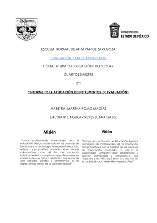 ESCUELA NORMAL DE ATIZAPÁN DE ZARAGOZA
“EVALUACIÓN PARA EL APRENDIZAJE”
LICENCIATURA EN EDUCACIÓN PREESCOLAR
CUARTO SEMESTRE
2ºII
“INFORME DE LA APLICACIÓN DE INSTRUMENTOS DE EVALUACIÓN”
MAESTRA: MARTHA ROMO MACÍAS
ESTUDIANTE:AGUILAR REYES JUANA ISABEL
Misión
“Formar profesionales innovadores para la
educación básica, sustentada en los avances de
la ciencia y la tecnología de manera interactiva,
reflexiva y propositiva, a través de un trabajo
colaborativo, con el fin de potenciar
holísticamente las competencias profesionales; en
el marco de una cultura axiológica que responda
con calidad, calidez y compromiso a las
expectativas y retos de la sociedad actual”
Visión
“Somos una Institución de Educación Superior
formadora de Profesionales de la Educación,
comprometidos con la calidad de los procesos
de innovación orientados a elevar la
Capacidad, Competitividad académicas y
Gestión estratégica y prospectiva, que
responda a los retos, expectativas y desafíos de
la sociedad hacia la excelencia educativa”
 