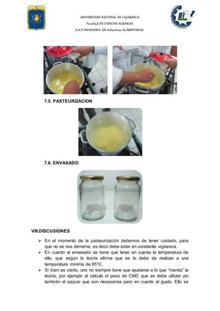 UNIVERSIDAD NACIONAL DE CAJAMARCA
Facultad DE CIENCIAS AGRARIAS
E.A.P INGENIERIA EN Industrias ALIMENTARIAS
7.5. PASTEURIZACION
7.6. ENVASADO
VIII.DISCUSIONES
 En el momento de la pasteurización debemos de tener cuidado, para
que no se nos derrame; es decir debe estar en constante vigilancia.
 En cuanto al envasado se tiene que tener en cuenta la temperatura de
ello, que según la teoría afirma que se lo debe de realizar a una
temperatura mínima de 85°C.
 Si bien es cierto, uno no siempre tiene que ajustarse a lo que “manda” la
teoría, por ejemplo al cálculo el peso de CMC que se debe utilizar y/o
también el azúcar que son necesarias pero en cuanto al gusto. Ello se
 