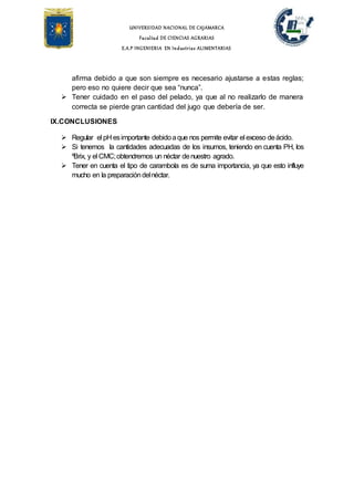 UNIVERSIDAD NACIONAL DE CAJAMARCA
Facultad DE CIENCIAS AGRARIAS
E.A.P INGENIERIA EN Industrias ALIMENTARIAS
afirma debido a que son siempre es necesario ajustarse a estas reglas;
pero eso no quiere decir que sea “nunca”.
 Tener cuidado en el paso del pelado, ya que al no realizarlo de manera
correcta se pierde gran cantidad del jugo que debería de ser.
IX.CONCLUSIONES
 Regular el pH esimportante debidoaque nos permite evitar el exceso deácido.
 Si tenemos la cantidades adecuadas de los insumos, teniendo en cuenta PH, los
ºBrix, y el CMC;obtendremos un néctar denuestro agrado.
 Tener en cuenta el tipo de carambola es de suma importancia, ya que esto influye
mucho en la preparacióndelnéctar.
 
