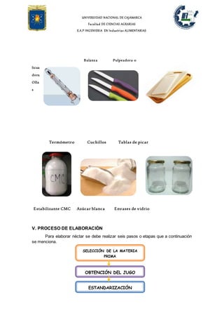UNIVERSIDAD NACIONAL DE CAJAMARCA
Facultad DE CIENCIAS AGRARIAS
E.A.P INGENIERIA EN Industrias ALIMENTARIAS
Balanza Pulpeadora o
licua
dora
Olla
s
Termómetro Cuchillos Tablas de picar
Estabilizante CMC Azúcar blanca Envases de vidrio
V. PROCESO DE ELABORACIÓN
Para elaborar néctar se debe realizar seis pasos o etapas que a continuación
se menciona.
SELECCIÓN DE LA MATERIA
PRIMA
OBTENCIÓN DEL JUGO
ESTANDARIZACIÓN
 