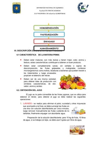 UNIVERSIDAD NACIONAL DE CAJAMARCA
Facultad DE CIENCIAS AGRARIAS
E.A.P INGENIERIA EN Industrias ALIMENTARIAS
VI. DESCRIPCIÓN DE LAS ETAPAS DE PROCESO
6.1 CARACTERÍSTICA DE LA MATERIA PRIMA
 Deben estar maduras; son más dulces y tienen mejor, color, aroma y
textura, estas características contribuyen a obtener un buen producto.
 Deben estar completamente sanas; sin señales o signos de
descomposición, las frutas golpeadas y malogradas contienen
microorganismos como mohos, levaduras o bacterias que pueden resistir a
los tratamientos y luego envasados
propicien el deterioro del néctar.
 Deben ser de una misma variedad;
para obtener lotes de producción con
similares características, de olor,
sabor, aroma y acidez.
6.2. OBTENCIÓN DEL JUGO
El jugo es la parte comestible de las frutas jugosas, que se utiliza para
elaborar el néctar, para obtener el jugo se debe realizar las siguientes
operaciones:
1. LAVADO.- se realiza para eliminar el polvo, suciedad y otras impurezas
que acompaña a la fruta; se debe sumergir las frutas en
una tina con solución desinfectante por cinco minutos,
luego remover manualmente las frutas cuidando de no
dañarlas, finalmente enjuagar con abundante agua.
Preparación de la solución desinfectante: para 10 kg de fruta, 10 litros
de agua, si se trabaja con lejía, se debe usar 5 gotas por litros de agua.
HOMOGENIZACIÓN
PASTEURIZACIÓN
ENVASADO
ALMACENAMIENTO
 