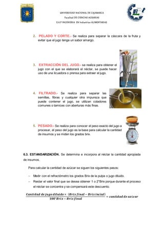 UNIVERSIDAD NACIONAL DE CAJAMARCA
Facultad DE CIENCIAS AGRARIAS
E.A.P INGENIERIA EN Industrias ALIMENTARIAS
2. PELADO Y CORTE.- Se realiza para separar la cáscara de la fruta y
evitar que el jugo tenga un sabor amargo.
3. EXTRACCIÓN DEL JUGO.- se realiza para obtener el
jugo con el que se elaborará el néctar, se puede hacer
uso de una licuadora o prensa para extraer el jugo.
4. FILTRADO.- Se realiza para separar las
semillas, fibras y cualquier otra impureza que
puede contener el jugo, se utilizan coladores
comunes o tamices con aberturas más finas.
5. PESADO.- Se realiza para conocer el peso exacto del jugo a
procesar, el peso del jugo es la base para calcular la cantidad
de insumos y se miden los grados brix.
6.3. ESTANDARIZACIÓN. Se determina e incorpora al néctar la cantidad apropiada
de insumos.
Para calcular la cantidad de azúcar se siguen los siguientes pasos:
 Medir con el refractómetro los grados Brix de la pulpa o jugo diluido.
 Restar el valor final que se desea obtener 1 o 2°Brix porque durante el proceso
el néctar se concentra y se compensará este descuento.
𝑪𝒂𝒏𝒕𝒊𝒅𝒂𝒅 𝒅𝒆 𝒋𝒖𝒈𝒐 𝒅𝒊𝒍𝒖𝒊𝒅𝒐 × ( 𝑩𝒓𝒊𝒙 𝒇𝒊𝒏𝒂𝒍 − 𝑩𝒓𝒊𝒙 𝒊𝒏𝒄𝒊𝒂𝒍)
𝟏𝟎𝟎°𝑩𝒓𝒊𝒙 − 𝑩𝒓𝒊𝒙 𝒇𝒊𝒏𝒂𝒍
= 𝒄𝒂𝒏𝒕𝒊𝒅𝒂𝒅 𝒅𝒆 𝒂𝒛ú𝒄𝒂𝒓
 