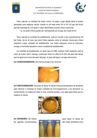 UNIVERSIDAD NACIONAL DE CAJAMARCA
Facultad DE CIENCIAS AGRARIAS
E.A.P INGENIERIA EN Industrias ALIMENTARIAS
Para calcular la cantidad de ácido cítrico: la pulpa o jugo diluido tiene la acidez
apropiada para elaborar néctar cuando su pH esta entre 3.6 a 4.0. El jugo del limón
permite reemplazar, con igual o mejor efectividad el ácido cítrico comercial.
- 1 g. de ácido cítrico puede ser reemplazado por el jugo de medio limón.
Para calcular la cantidad de estabilizante, esta en función a las características de
Ias frutas; tal es el caso que para frutas jugosas como la naranja, maracuyá y fresa
requieren mayor cantidad de estabilizante. Las frutas pulposas como la manzana,
mango y membrillo requieren menor cantidad de estabilizante.
La cantidad de estabilizante, en este caso el CMC (carboxi metil celulosa); para el
caso de frutas como naranja, maracuyá, fresa se utiliza el 0.15% del peso del néctar
que es igual a la suma del peso del jugo, el peso del agua y el peso del azúcar.
6.4. HOMOGENIZACION: Se mezcla el jugo y los insumos
6.5 PASTEURIZACIÓN: Consiste en llevar el néctar hasta la temperatura de ebullición
para eliminar o inactivar la mayor cantidad de microorganismos y así favorecer su
conservación, se realiza en ollas lo más cerrado posible y con tapa para evitar que se
evapore el néctar.
6.6 ENVASADO: Se realiza para aislar el néctar de
los agentes contaminantes del medio ambiente como
 