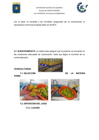 UNIVERSIDAD NACIONAL DE CAJAMARCA
Facultad DE CIENCIAS AGRARIAS
E.A.P INGENIERIA EN Industrias ALIMENTARIAS
son el polvo, la humedad y los microbios; asegurando así su conservación, la
temperatura mínima de envasado debe ser de 85°C.
6.7 ALMACENAMIENTO: se realiza para asegurar que el producto se encuentre en
las condiciones adecuadas de conservación, hasta que llegue el momento de su
comercialización.
VII.RESULTADOS
7.1. SELECCIÓN DE LA MATERIA
PRIMA
7.2. OBTENCION DEL JUGO
7.2.1. LAVADO
 