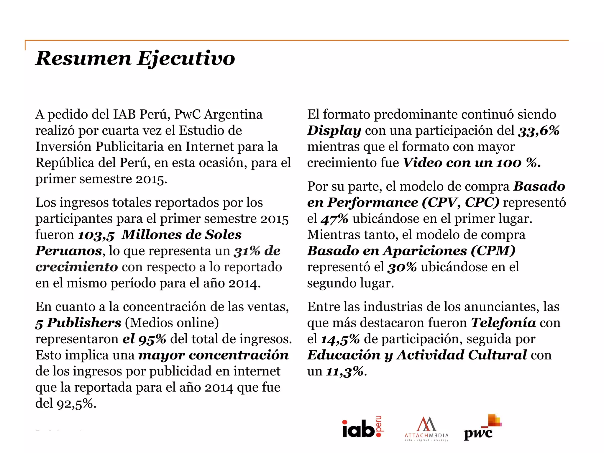 PwC Argentina
DC0 - Información pública
Resumen Ejecutivo
A pedido del IAB Perú, PwC Argentina
realizó por cuarta vez el Estudio de
Inversión Publicitaria en Internet para la
República del Perú, en esta ocasión, para el
primer semestre 2015.
Los ingresos totales reportados por los
participantes para el primer semestre 2015
fueron 103,5 Millones de Soles
Peruanos, lo que representa un 31% de
crecimiento con respecto a lo reportado
en el mismo período para el año 2014.
En cuanto a la concentración de las ventas,
5 Publishers (Medios online)
representaron el 95% del total de ingresos.
Esto implica una mayor concentración
de los ingresos por publicidad en internet
que la reportada para el año 2014 que fue
del 92,5%.
El formato predominante continuó siendo
Display con una participación del 33,6%
mientras que el formato con mayor
crecimiento fue Video con un 100 %.
Por su parte, el modelo de compra Basado
en Performance (CPV, CPC) representó
el 47% ubicándose en el primer lugar.
Mientras tanto, el modelo de compra
Basado en Apariciones (CPM)
representó el 30% ubicándose en el
segundo lugar.
Entre las industrias de los anunciantes, las
que más destacaron fueron Telefonía con
el 14,5% de participación, seguida por
Educación y Actividad Cultural con
un 11,3%.
 