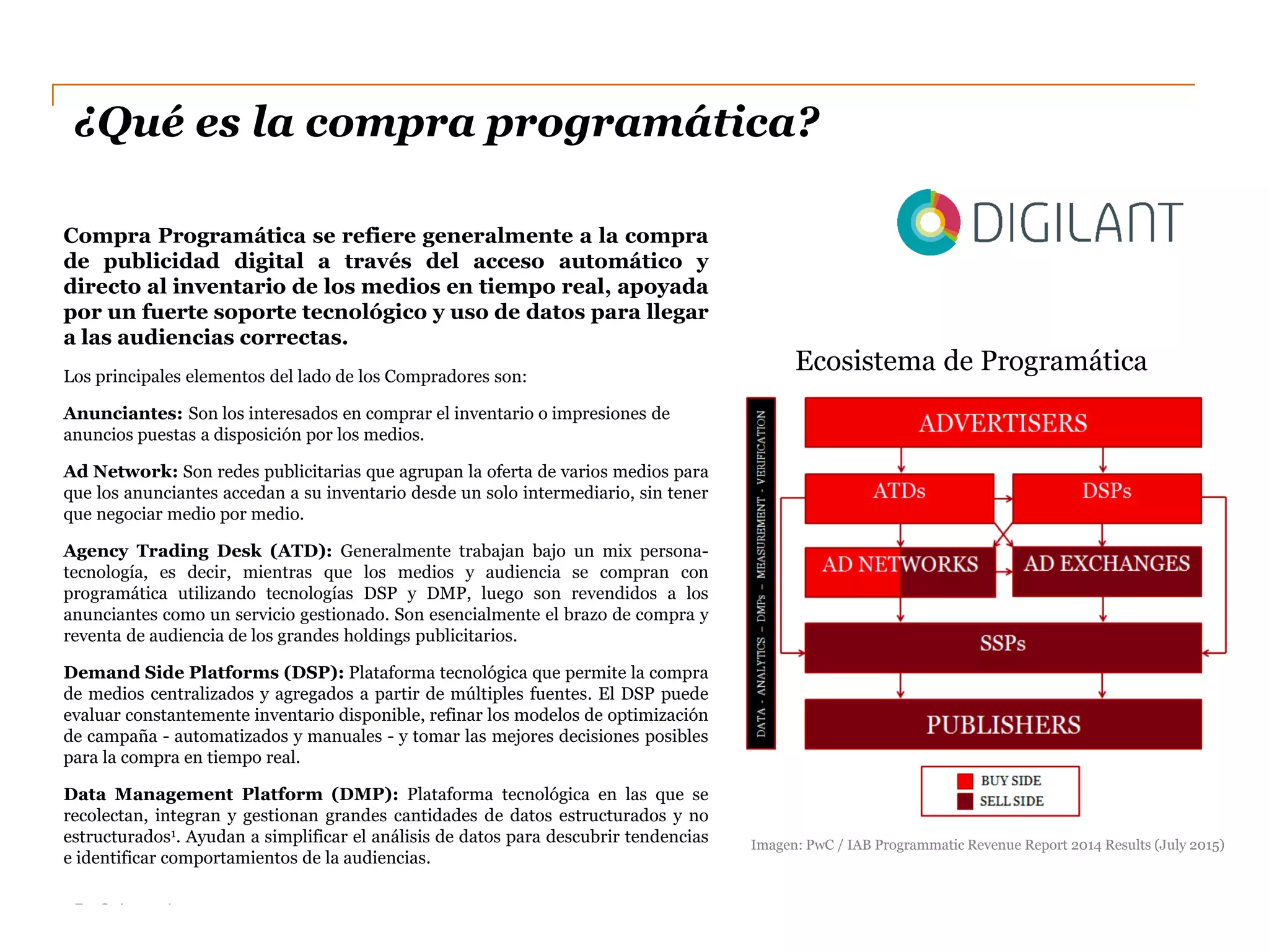 PwC Argentina
DC0 - Información pública
¿Qué es la compra programática?
Compra Programática se refiere generalmente a la compra
de publicidad digital a través del acceso automático y
directo al inventario de los medios en tiempo real, apoyada
por un fuerte soporte tecnológico y uso de datos para llegar
a las audiencias correctas.
Los principales elementos del lado de los Compradores son:
Anunciantes: Son los interesados en comprar el inventario o impresiones de
anuncios puestas a disposición por los medios.
Ad Network: Son redes publicitarias que agrupan la oferta de varios medios para
que los anunciantes accedan a su inventario desde un solo intermediario, sin tener
que negociar medio por medio.
Agency Trading Desk (ATD): Generalmente trabajan bajo un mix persona-
tecnología, es decir, mientras que los medios y audiencia se compran con
programática utilizando tecnologías DSP y DMP, luego son revendidos a los
anunciantes como un servicio gestionado. Son esencialmente el brazo de compra y
reventa de audiencia de los grandes holdings publicitarios.
Demand Side Platforms (DSP): Plataforma tecnológica que permite la compra
de medios centralizados y agregados a partir de múltiples fuentes. El DSP puede
evaluar constantemente inventario disponible, refinar los modelos de optimización
de campaña - automatizados y manuales - y tomar las mejores decisiones posibles
para la compra en tiempo real.
Data Management Platform (DMP): Plataforma tecnológica en las que se
recolectan, integran y gestionan grandes cantidades de datos estructurados y no
estructurados1. Ayudan a simplificar el análisis de datos para descubrir tendencias
e identificar comportamientos de la audiencias.
Ecosistema de Programática
Imagen: PwC / IAB Programmatic Revenue Report 2014 Results (July 2015)
 