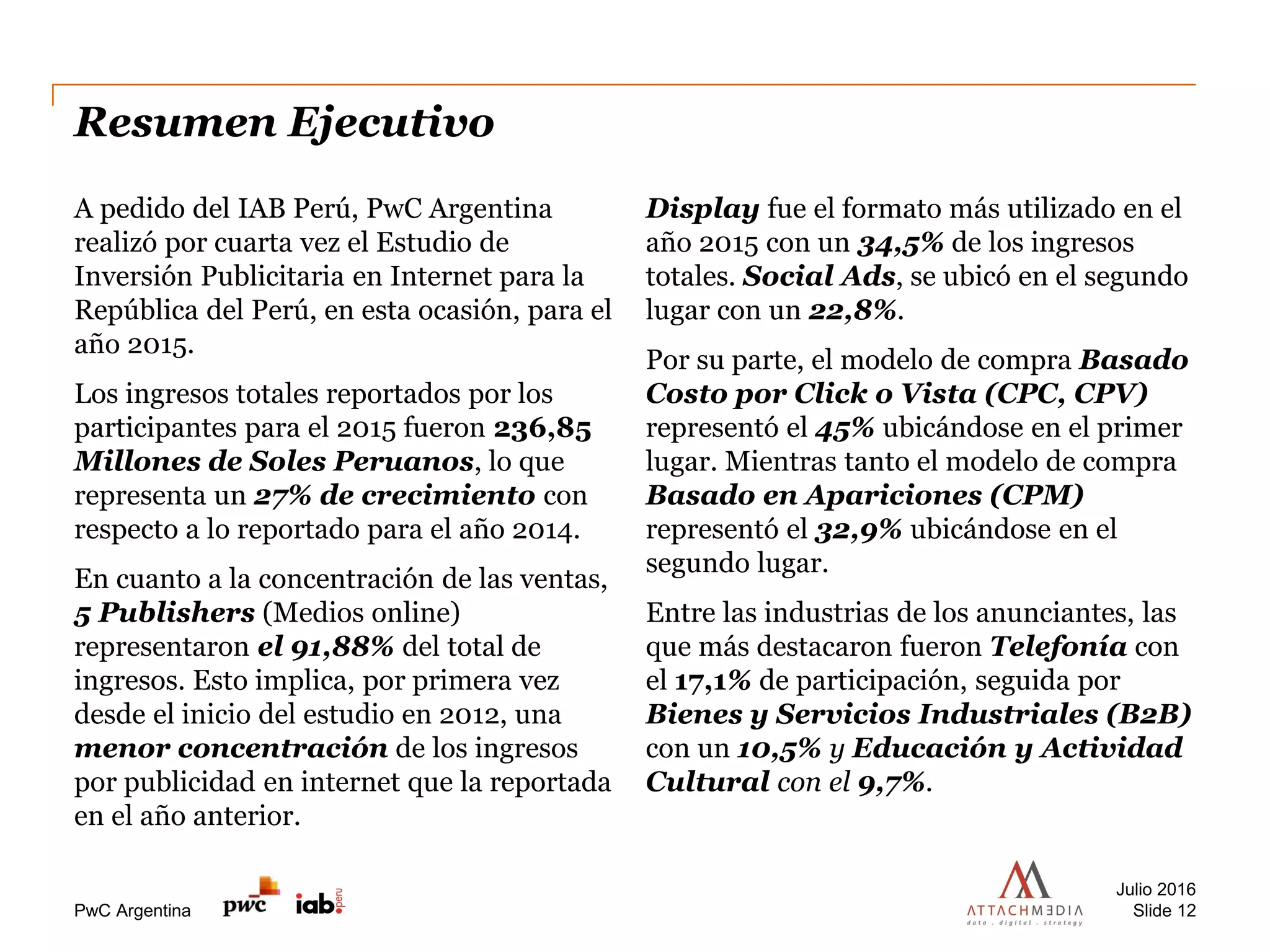 PwC Argentina
Resumen Ejecutivo
Julio 2016
Slide 12
A pedido del IAB Perú, PwC Argentina
realizó por cuarta vez el Estudio de
Inversión Publicitaria en Internet para la
República del Perú, en esta ocasión, para el
año 2015.
Los ingresos totales reportados por los
participantes para el 2015 fueron 236,85
Millones de Soles Peruanos, lo que
representa un 27% de crecimiento con
respecto a lo reportado para el año 2014.
En cuanto a la concentración de las ventas,
5 Publishers (Medios online)
representaron el 91,88% del total de
ingresos. Esto implica, por primera vez
desde el inicio del estudio en 2012, una
menor concentración de los ingresos
por publicidad en internet que la reportada
en el año anterior.
Display fue el formato más utilizado en el
año 2015 con un 34,5% de los ingresos
totales. Social Ads, se ubicó en el segundo
lugar con un 22,8%.
Por su parte, el modelo de compra Basado
Costo por Click o Vista (CPC, CPV)
representó el 45% ubicándose en el primer
lugar. Mientras tanto el modelo de compra
Basado en Apariciones (CPM)
representó el 32,9% ubicándose en el
segundo lugar.
Entre las industrias de los anunciantes, las
que más destacaron fueron Telefonía con
el 17,1% de participación, seguida por
Bienes y Servicios Industriales (B2B)
con un 10,5% y Educación y Actividad
Cultural con el 9,7%.
 