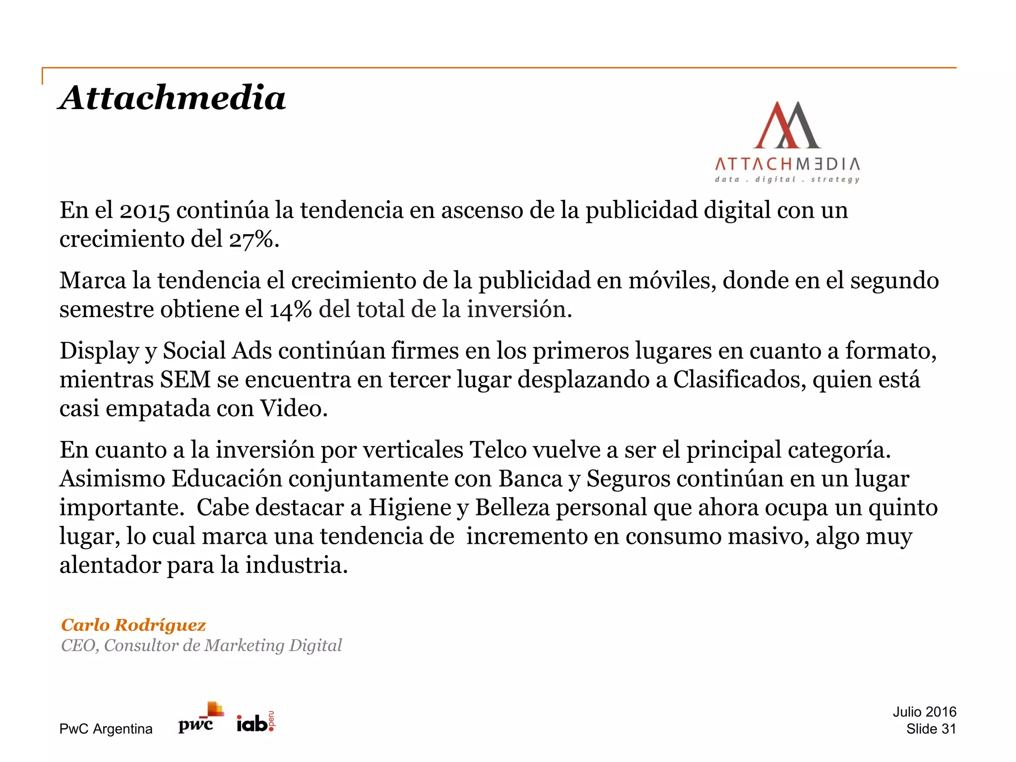 PwC Argentina
Attachmedia
En el 2015 continúa la tendencia en ascenso de la publicidad digital con un
crecimiento del 27%.
Marca la tendencia el crecimiento de la publicidad en móviles, donde en el segundo
semestre obtiene el 14% del total de la inversión.
Display y Social Ads continúan firmes en los primeros lugares en cuanto a formato,
mientras SEM se encuentra en tercer lugar desplazando a Clasificados, quien está
casi empatada con Video.
En cuanto a la inversión por verticales Telco vuelve a ser el principal categoría.
Asimismo Educación conjuntamente con Banca y Seguros continúan en un lugar
importante. Cabe destacar a Higiene y Belleza personal que ahora ocupa un quinto
lugar, lo cual marca una tendencia de incremento en consumo masivo, algo muy
alentador para la industria.
Julio 2016
Slide 31
Carlo Rodríguez
CEO, Consultor de Marketing Digital
 