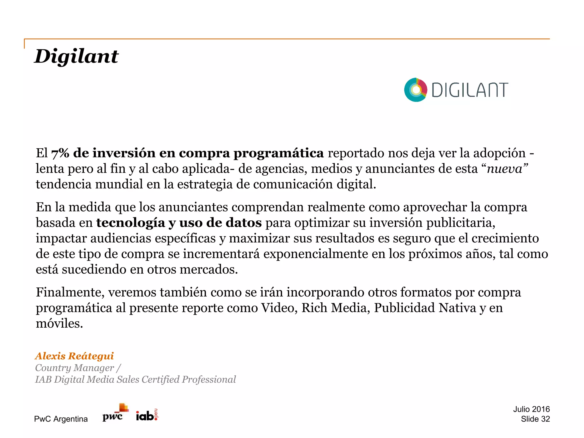 PwC Argentina
Digilant
Julio 2016
Slide 32
Alexis Reátegui
Country Manager /
IAB Digital Media Sales Certified Professional
El 7% de inversión en compra programática reportado nos deja ver la adopción -
lenta pero al fin y al cabo aplicada- de agencias, medios y anunciantes de esta “nueva”
tendencia mundial en la estrategia de comunicación digital.
En la medida que los anunciantes comprendan realmente como aprovechar la compra
basada en tecnología y uso de datos para optimizar su inversión publicitaria,
impactar audiencias específicas y maximizar sus resultados es seguro que el crecimiento
de este tipo de compra se incrementará exponencialmente en los próximos años, tal como
está sucediendo en otros mercados.
Finalmente, veremos también como se irán incorporando otros formatos por compra
programática al presente reporte como Video, Rich Media, Publicidad Nativa y en
móviles.
 
