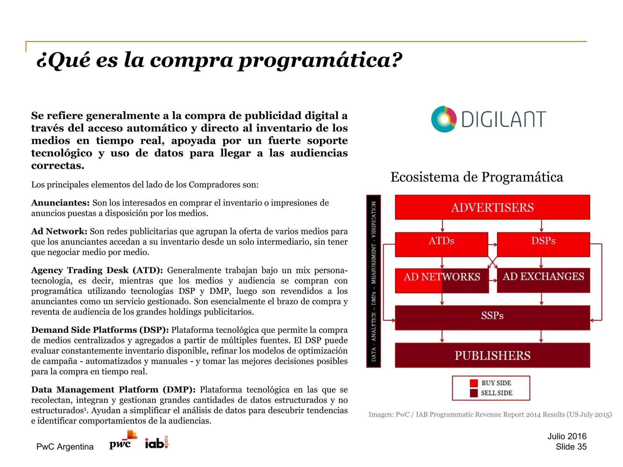 PwC Argentina
¿Qué es la compra programática?
Se refiere generalmente a la compra de publicidad digital a
través del acceso automático y directo al inventario de los
medios en tiempo real, apoyada por un fuerte soporte
tecnológico y uso de datos para llegar a las audiencias
correctas.
Los principales elementos del lado de los Compradores son:
Anunciantes: Son los interesados en comprar el inventario o impresiones de
anuncios puestas a disposición por los medios.
Ad Network: Son redes publicitarias que agrupan la oferta de varios medios para
que los anunciantes accedan a su inventario desde un solo intermediario, sin tener
que negociar medio por medio.
Agency Trading Desk (ATD): Generalmente trabajan bajo un mix persona-
tecnología, es decir, mientras que los medios y audiencia se compran con
programática utilizando tecnologías DSP y DMP, luego son revendidos a los
anunciantes como un servicio gestionado. Son esencialmente el brazo de compra y
reventa de audiencia de los grandes holdings publicitarios.
Demand Side Platforms (DSP): Plataforma tecnológica que permite la compra
de medios centralizados y agregados a partir de múltiples fuentes. El DSP puede
evaluar constantemente inventario disponible, refinar los modelos de optimización
de campaña - automatizados y manuales - y tomar las mejores decisiones posibles
para la compra en tiempo real.
Data Management Platform (DMP): Plataforma tecnológica en las que se
recolectan, integran y gestionan grandes cantidades de datos estructurados y no
estructurados1. Ayudan a simplificar el análisis de datos para descubrir tendencias
e identificar comportamientos de la audiencias.
Ecosistema de Programática
Imagen: PwC / IAB Programmatic Revenue Report 2014 Results (US July 2015)
Julio 2016
Slide 35
 