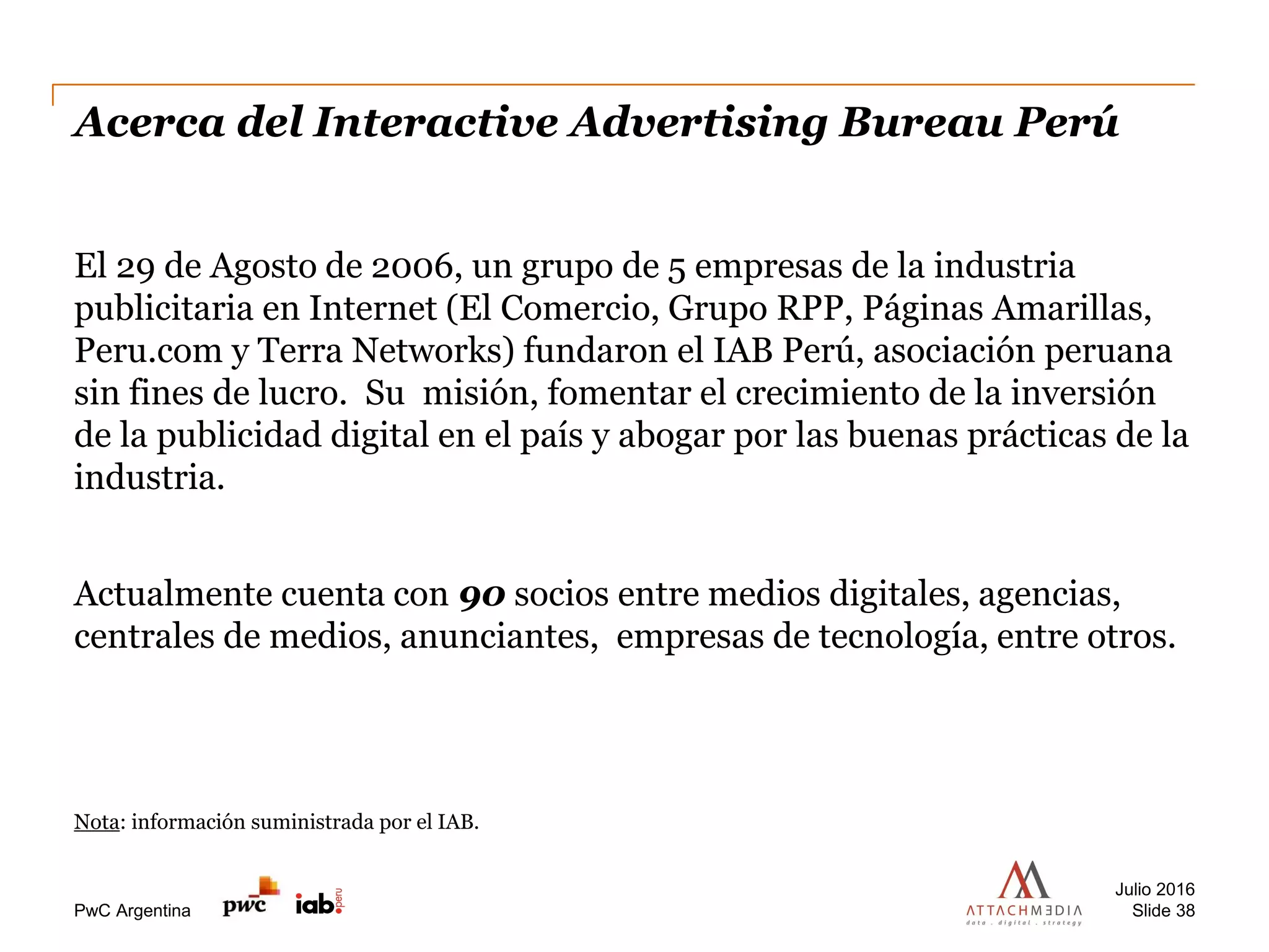 PwC Argentina
Acerca del Interactive Advertising Bureau Perú
El 29 de Agosto de 2006, un grupo de 5 empresas de la industria
publicitaria en Internet (El Comercio, Grupo RPP, Páginas Amarillas,
Peru.com y Terra Networks) fundaron el IAB Perú, asociación peruana
sin fines de lucro. Su misión, fomentar el crecimiento de la inversión
de la publicidad digital en el país y abogar por las buenas prácticas de la
industria.
Actualmente cuenta con 90 socios entre medios digitales, agencias,
centrales de medios, anunciantes, empresas de tecnología, entre otros.
Nota: información suministrada por el IAB.
Julio 2016
Slide 38
 
