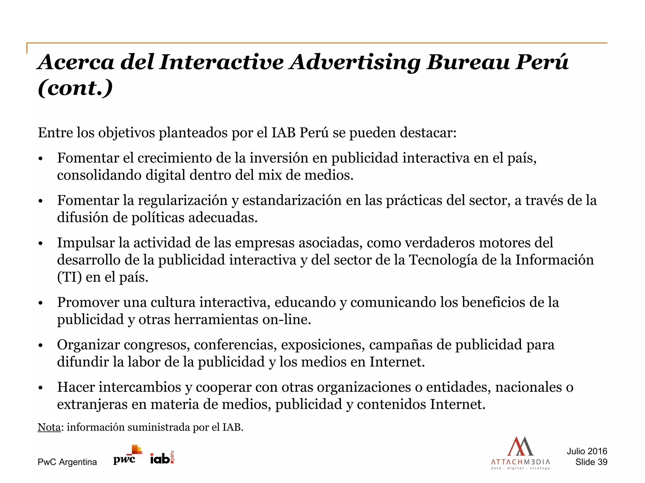 PwC Argentina
Acerca del Interactive Advertising Bureau Perú
(cont.)
Entre los objetivos planteados por el IAB Perú se pueden destacar:
• Fomentar el crecimiento de la inversión en publicidad interactiva en el país,
consolidando digital dentro del mix de medios.
• Fomentar la regularización y estandarización en las prácticas del sector, a través de la
difusión de políticas adecuadas.
• Impulsar la actividad de las empresas asociadas, como verdaderos motores del
desarrollo de la publicidad interactiva y del sector de la Tecnología de la Información
(TI) en el país.
• Promover una cultura interactiva, educando y comunicando los beneficios de la
publicidad y otras herramientas on-line.
• Organizar congresos, conferencias, exposiciones, campañas de publicidad para
difundir la labor de la publicidad y los medios en Internet.
• Hacer intercambios y cooperar con otras organizaciones o entidades, nacionales o
extranjeras en materia de medios, publicidad y contenidos Internet.
Nota: información suministrada por el IAB.
Julio 2016
Slide 39
 