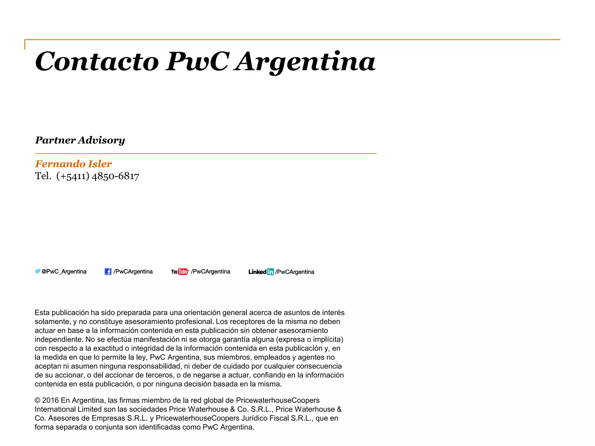 Contacto PwC Argentina
Esta publicación ha sido preparada para una orientación general acerca de asuntos de interés
solamente, y no constituye asesoramiento profesional. Los receptores de la misma no deben
actuar en base a la información contenida en esta publicación sin obtener asesoramiento
independiente. No se efectúa manifestación ni se otorga garantía alguna (expresa o implícita)
con respecto a la exactitud o integridad de la información contenida en esta publicación y, en
la medida en que lo permite la ley, PwC Argentina, sus miembros, empleados y agentes no
aceptan ni asumen ninguna responsabilidad, ni deber de cuidado por cualquier consecuencia
de su accionar, o del accionar de terceros, o de negarse a actuar, confiando en la información
contenida en esta publicación, o por ninguna decisión basada en la misma.
© 2016 En Argentina, las firmas miembro de la red global de PricewaterhouseCoopers
International Limited son las sociedades Price Waterhouse & Co. S.R.L., Price Waterhouse &
Co. Asesores de Empresas S.R.L. y PricewaterhouseCoopers Jurídico Fiscal S.R.L., que en
forma separada o conjunta son identificadas como PwC Argentina.
Partner Advisory
Fernando Isler
Tel. (+5411) 4850-6817
 