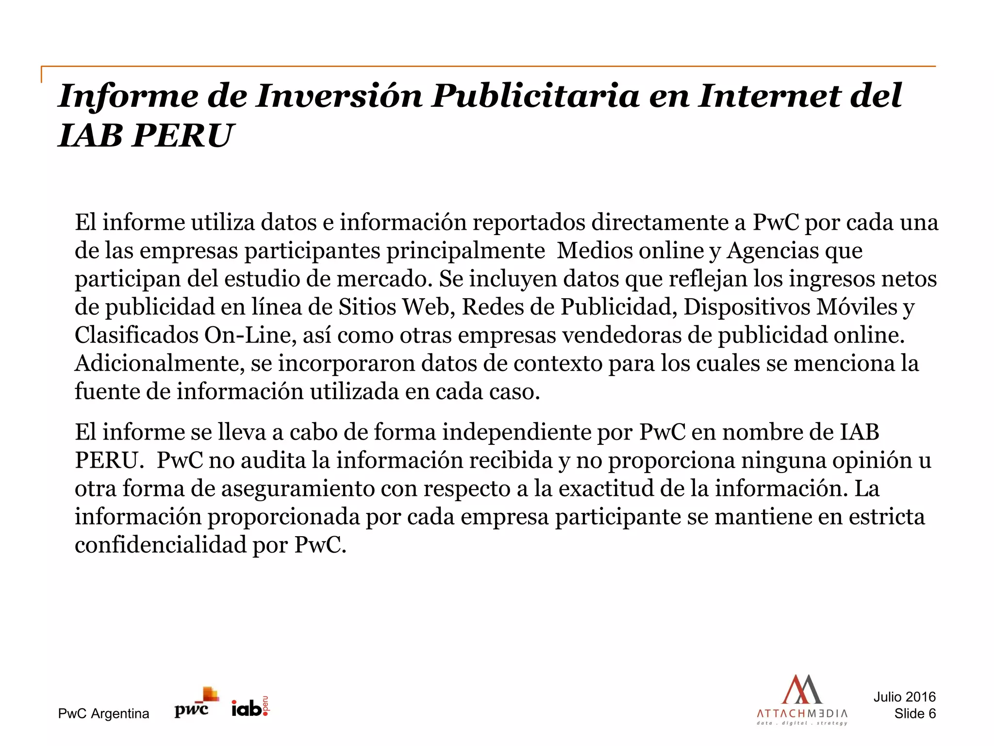 PwC Argentina
Informe de Inversión Publicitaria en Internet del
IAB PERU
Julio 2016
Slide 6
El informe utiliza datos e información reportados directamente a PwC por cada una
de las empresas participantes principalmente Medios online y Agencias que
participan del estudio de mercado. Se incluyen datos que reflejan los ingresos netos
de publicidad en línea de Sitios Web, Redes de Publicidad, Dispositivos Móviles y
Clasificados On-Line, así como otras empresas vendedoras de publicidad online.
Adicionalmente, se incorporaron datos de contexto para los cuales se menciona la
fuente de información utilizada en cada caso.
El informe se lleva a cabo de forma independiente por PwC en nombre de IAB
PERU. PwC no audita la información recibida y no proporciona ninguna opinión u
otra forma de aseguramiento con respecto a la exactitud de la información. La
información proporcionada por cada empresa participante se mantiene en estricta
confidencialidad por PwC.
 