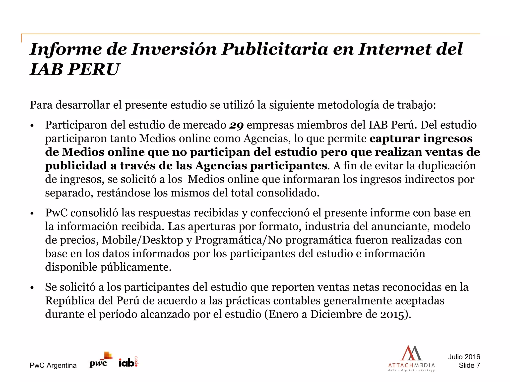 PwC Argentina
Informe de Inversión Publicitaria en Internet del
IAB PERU
Para desarrollar el presente estudio se utilizó la siguiente metodología de trabajo:
• Participaron del estudio de mercado 29 empresas miembros del IAB Perú. Del estudio
participaron tanto Medios online como Agencias, lo que permite capturar ingresos
de Medios online que no participan del estudio pero que realizan ventas de
publicidad a través de las Agencias participantes. A fin de evitar la duplicación
de ingresos, se solicitó a los Medios online que informaran los ingresos indirectos por
separado, restándose los mismos del total consolidado.
• PwC consolidó las respuestas recibidas y confeccionó el presente informe con base en
la información recibida. Las aperturas por formato, industria del anunciante, modelo
de precios, Mobile/Desktop y Programática/No programática fueron realizadas con
base en los datos informados por los participantes del estudio e información
disponible públicamente.
• Se solicitó a los participantes del estudio que reporten ventas netas reconocidas en la
República del Perú de acuerdo a las prácticas contables generalmente aceptadas
durante el período alcanzado por el estudio (Enero a Diciembre de 2015).
Julio 2016
Slide 7
 