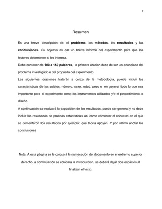2
Resumen
Es una breve descripción de: el problema, los métodos, los resultados y las
conclusiones. Su objetivo es dar un breve informe del experimento para que los
lectores determinen si les interesa.
Debe contener de 100 a 150 palabras, la primera oración debe de ser un enunciado del
problema investigado o del propósito del experimento.
Las siguientes oraciones tratarán a cerca de la metodología, puede incluir las
características de los sujetos: número, sexo, edad, peso o en general todo lo que sea
importante para el experimento como los instrumentos utilizados y/o el procedimiento o
diseño.
A continuación se realizará la exposición de los resultados, puede ser general y no debe
incluir los resultados de pruebas estadísticas así como comentar el contexto en el que
se comentaron los resultados por ejemplo: que teoría apoyan. Y por último anotar las
conclusiones
Nota: A esta página se le colocará la numeración del documento en el extremo superior
derecho, a continuación se colocará la introducción, se deberá dejar dos espacios al
finalizar el texto.
 
