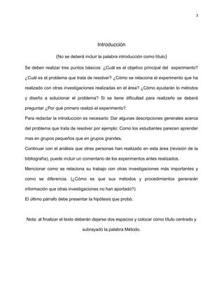 3
Introducción
(No se deberá incluir la palabra introducción como título)
Se deben realizar tres puntos básicos: ¿Cuál es el objetivo principal del experimento?
¿Cuál es el problema que trata de resolver? ¿Cómo se relaciona el experimento que ha
realizado con otras investigaciones realizadas en el área? ¿Cómo ayudarán lo métodos
y diseño a solucionar el problema? Si se tiene dificultad para realizarlo se deberá
preguntar ¿Por qué primero realizó el experimento?.
Para redactar la introducción es necesario: Dar algunas descripciones generales acerca
del problema que trata de resolver por ejemplo: Como los estudiantes parecen aprender
mas en grupos pequeños que en grupos grandes.
Continuar con el análisis que otras personas han realizado en esta área (revisión de la
bibliografía), puede incluir un comentario de los experimentos antes realizados.
Mencionar como se relaciona su trabajo con otras investigaciones más importantes y
como se diferencia. (¿Cómo es que sus métodos y procedimientos generarán
información que otras investigaciones no han aportado?)
El último párrafo debe presentar la hipótesis que probó.
Nota: al finalizar el texto deberán dejarse dos espacios y colocar como título centrado y
subrayado la palabra Método.
 