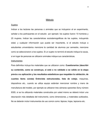 4
Método
Sujetos
Indicar a los lectores las personas o animales que se incluyeron el en experimento,
señalar a los participantes en el estudio por ejemplo: los sujetos fueron 10 hombres y
25 mujeres. Indicar las características sociodemográficas de los sujetos, incluyendo
edad, y cualquier información que pueda ser importante, si el estudio incluye a
estudiantes universitarios mencione la cantidad de alumnos por semestre, mencione
como se seleccionaron a los sujetos. Si un sujeto no terminó el estudio indique la causa,
si en lugar de personas se utilizaron animales indique sus características.
Instrumentos
Para definirlos incluya los materiales que se utilizaron como: Cuestionarios (describir
su contenido, como se construyo, si está o no validado o se valido en la etapa
previa a su aplicación y los resultados estadísticos que respalden la validación, de
cuantos ítems consta) Entrevista estructuradas, lista de cotejo, maquinas,
dispositivos etc., cuando se utiliza equipo estándar mencionar nombre y mano de
manufactura del modelo, por ejemplo se utilizaron tres cámaras operantes Sony número
8305, si se ha utilizando materiales construidos por usted mismo se deberá incluir una
descripción más detallada del instrumento, como dimensiones, y materiales sutilizados.
No se deberán incluir instrumentos de uso común como: lápices, hojas, lapiceros etc.
 