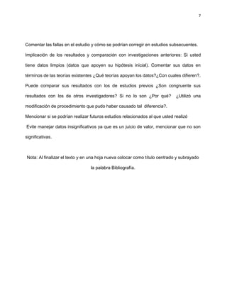 7
Comentar las fallas en el estudio y cómo se podrían corregir en estudios subsecuentes.
Implicación de los resultados y comparación con investigaciones anteriores: Si usted
tiene datos limpios (datos que apoyen su hipótesis inicial). Comentar sus datos en
términos de las teorías existentes ¿Qué teorías apoyan los datos?¿Con cuales difieren?.
Puede comparar sus resultados con los de estudios previos ¿Son congruente sus
resultados con los de otros investigadores? Si no lo son ¿Por qué? ¿Utilizó una
modificación de procedimiento que pudo haber causado tal diferencia?.
Mencionar si se podrían realizar futuros estudios relacionados al que usted realizó
Evite manejar datos insignificativos ya que es un juicio de valor, mencionar que no son
significativas.
Nota: Al finalizar el texto y en una hoja nueva colocar como título centrado y subrayado
la palabra Bibliografía.
 