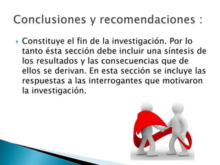  Constituye el fin de la investigación. Por lo
tanto ésta sección debe incluir una síntesis de
los resultados y las consecuencias que de
ellos se derivan. En esta sección se incluye las
respuestas a las interrogantes que motivaron
la investigación.
 