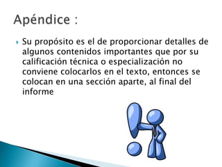  Su propósito es el de proporcionar detalles de
algunos contenidos importantes que por su
calificación técnica o especialización no
conviene colocarlos en el texto, entonces se
colocan en una sección aparte, al final del
informe
 