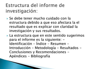  Se debe tener mucho cuidado con la
estructura debido a que eso afectara la el
resultado que es explicar con claridad la
investigación y sus resultados.
 La estructura que en este sentido sugerimos
para el informe es la siguiente: -
Identificación - Índice - Resumen -
Introducción - Metodología - Resultados -
Conclusiones y Recomendaciones -
Apéndices - Bibliografía
 