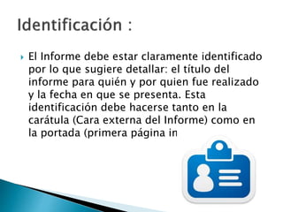  El Informe debe estar claramente identificado
por lo que sugiere detallar: el título del
informe para quién y por quien fue realizado
y la fecha en que se presenta. Esta
identificación debe hacerse tanto en la
carátula (Cara externa del Informe) como en
la portada (primera página impresa).
 